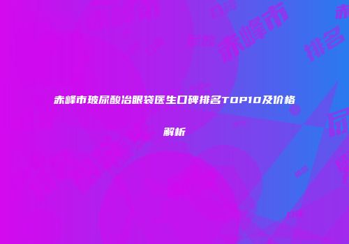 赤峰市玻尿酸冶眼袋医生口碑排名TOP10及价格解析