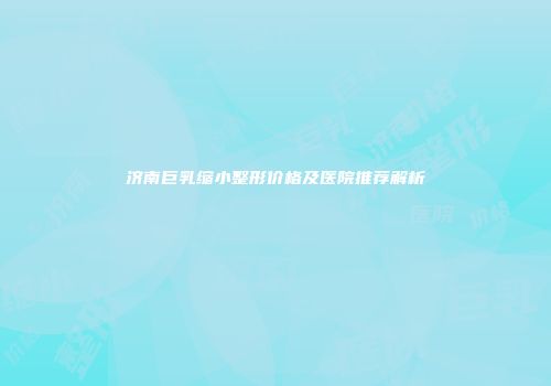 济南巨乳缩小整形价格及医院推荐解析