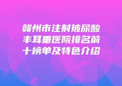 赣州市注射玻尿酸丰耳垂医院排名前十榜单及特色介绍
