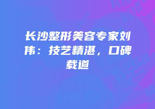 长沙整形美容专家刘伟：技艺精湛，口碑载道