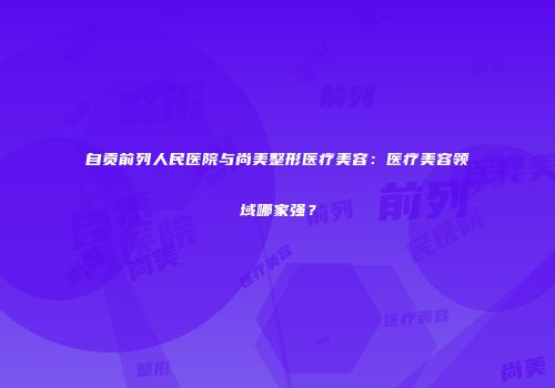 自贡前列人民医院与尚美整形医疗美容：医疗美容领域哪家强？