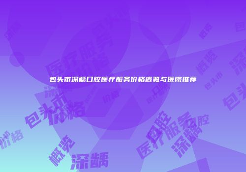 包头市深龋口腔医疗服务价格概览与医院推荐