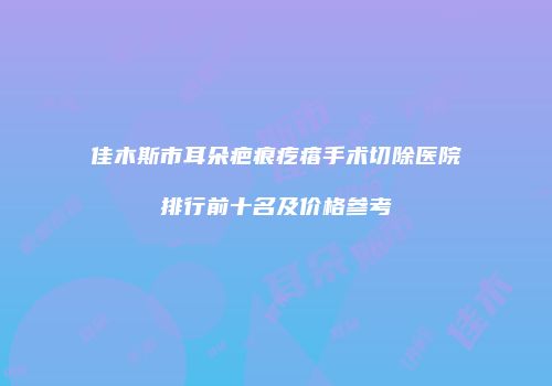佳木斯市耳朵疤痕疙瘩手术切除医院排行前十名及价格参考