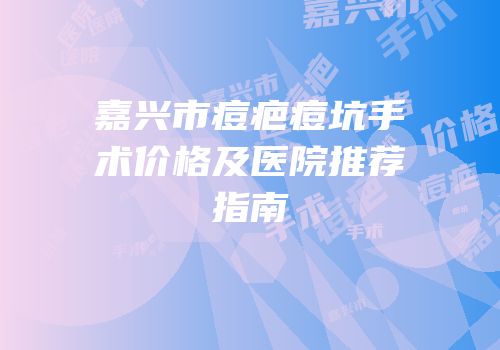 嘉兴市痘疤痘坑手术价格及医院推荐指南