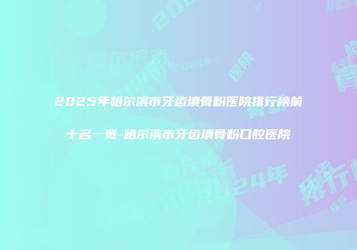 2025年哈尔滨市牙齿填骨粉医院排行榜前十名一览-哈尔滨市牙齿填骨粉口腔医院