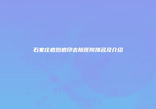 石家庄痘斑痘印去除医院排名及介绍