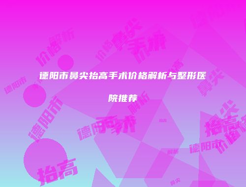 德阳市鼻尖抬高手术价格解析与整形医院推荐
