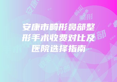 安康市畸形鼻部整形手术收费对比及医院选择指南
