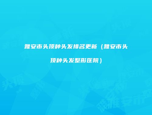 雅安市头顶种头发排名更新（雅安市头顶种头发整形医院）