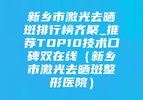新乡市激光去晒斑排行榜齐聚_推荐TOP10技术口碑双在线（新乡市激光去晒斑整形医院）