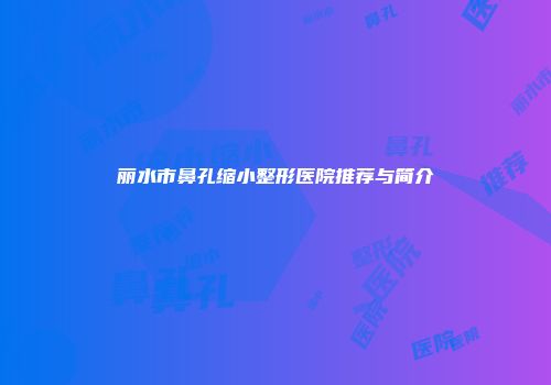 丽水市鼻孔缩小整形医院推荐与简介