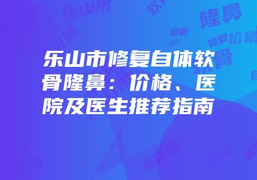 乐山市修复自体软骨隆鼻：价格、医院及医生推荐指南