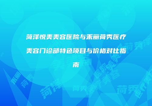 菏泽悦美美容医院与禾丽荷秀医疗美容门诊部特色项目与价格对比指南