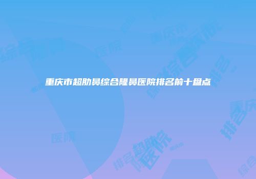 重庆市超肋鼻综合隆鼻医院排名前十盘点