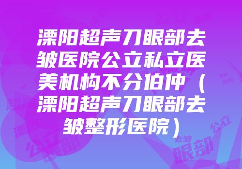 溧阳超声刀眼部去皱医院公立私立医美机构不分伯仲（溧阳超声刀眼部去皱整形医院）