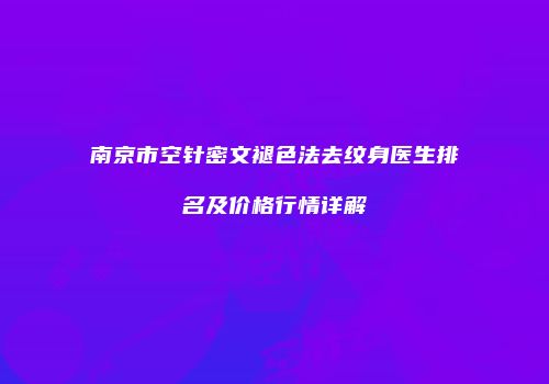 南京市空针密文褪色法去纹身医生排名及价格行情详解