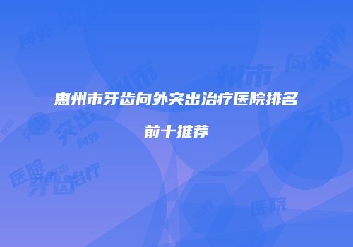 惠州市牙齿向外突出治疗医院排名前十推荐