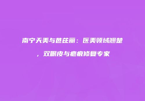 南宁天美与芭芘丽：医美领域翘楚，双眼皮与疤痕修复专家