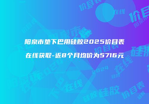阳泉市垫下巴用硅胶2025价目表在线获取-近8个月均价为5716元