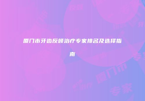 厦门市牙齿反颌治疗专家排名及选择指南