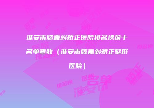 淮安市膝盖斜矫正医院排名榜前十名单查收（淮安市膝盖斜矫正整形医院）