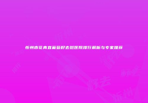 忻州市花青宜葡萄籽去斑医院排行解析与专家推荐