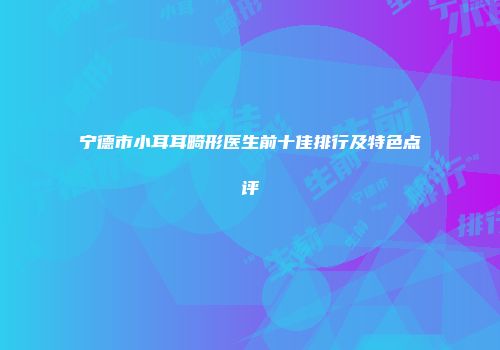 宁德市小耳耳畸形医生前十佳排行及特色点评