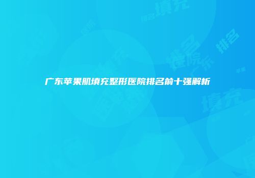 广东苹果肌填充整形医院排名前十强解析