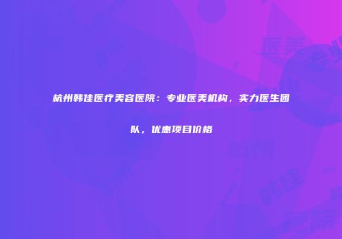 杭州韩佳医疗美容医院：专业医美机构，实力医生团队，优惠项目价格