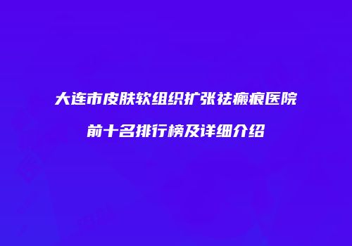 大连市皮肤软组织扩张祛瘢痕医院前十名排行榜及详细介绍