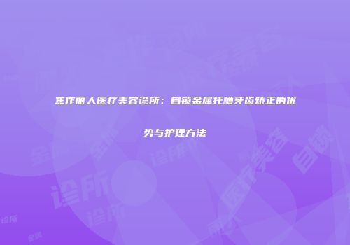 焦作丽人医疗美容诊所：自锁金属托槽牙齿矫正的优势与护理方法