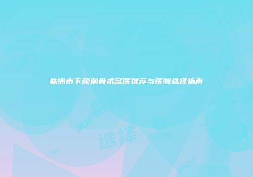 株洲市下颌削骨术名医推荐与医院选择指南