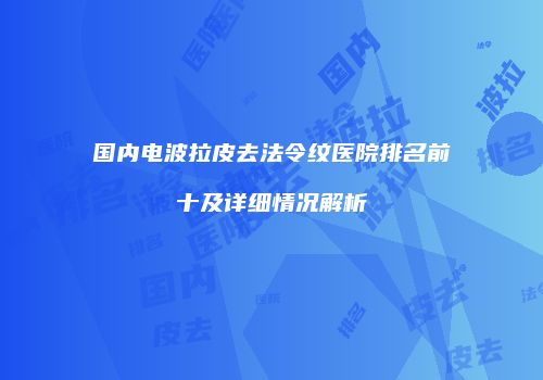 国内电波拉皮去法令纹医院排名前十及详细情况解析