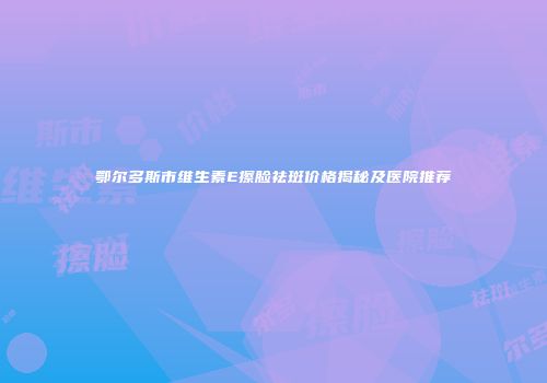 鄂尔多斯市维生素E擦脸祛斑价格揭秘及医院推荐