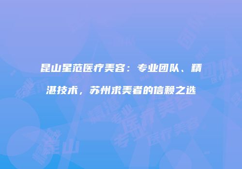 昆山星范医疗美容：专业团队、精湛技术，苏州求美者的信赖之选