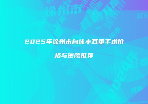 2025年徐州市自体丰耳垂手术价格与医院推荐