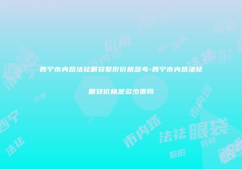 西宁市内路法祛眼袋整形价格参考-西宁市内路法祛眼袋价格是多少贵吗