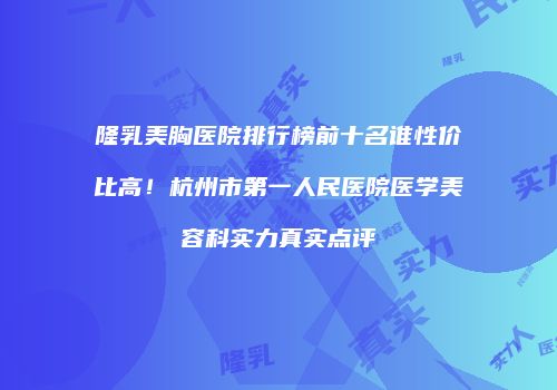 隆乳美胸医院排行榜前十名谁性价比高！杭州市第一人民医院医学美容科实力真实点评