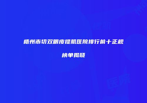 梧州市切双眼皮提肌医院排行前十正规榜单揭晓