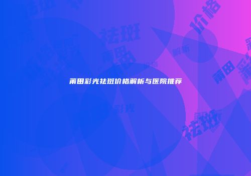 莆田彩光祛斑价格解析与医院推荐