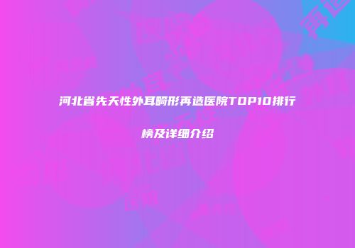 河北省先天性外耳畸形再造医院TOP10排行榜及详细介绍