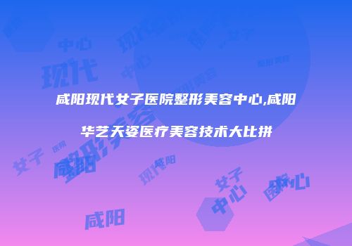 咸阳现代女子医院整形美容中心,咸阳华艺天姿医疗美容技术大比拼