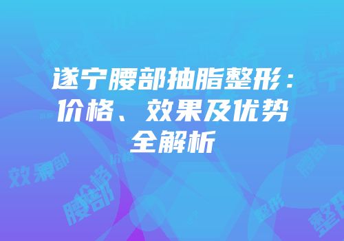 遂宁腰部抽脂整形：价格、效果及优势全解析