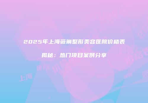 2025年上海薇琳整形美容医院价格表揭秘：热门项目案例分享