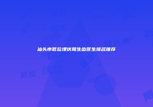 汕头市低位埋伏阻生齿医生排名推荐