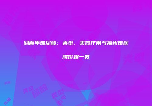 润百年玻尿酸：类型、美容作用与福州市医院价格一览