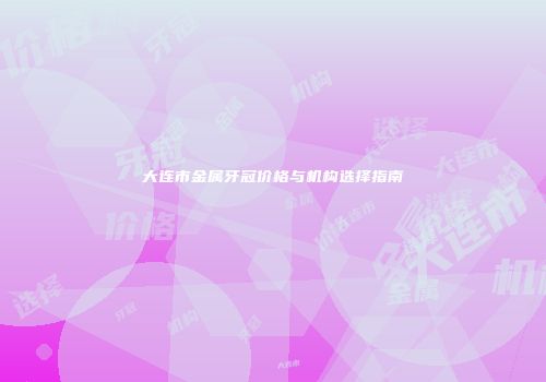 大连市金属牙冠价格与机构选择指南
