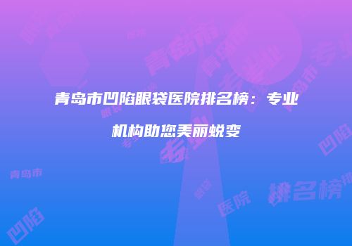 青岛市凹陷眼袋医院排名榜：专业机构助您美丽蜕变