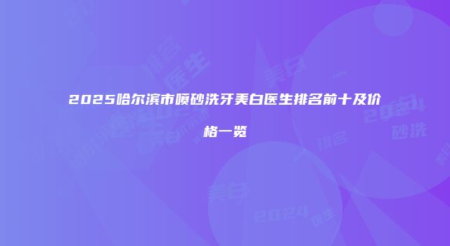 2025哈尔滨市喷砂洗牙美白医生排名前十及价格一览