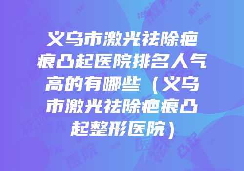 义乌市激光祛除疤痕凸起医院排名人气高的有哪些（义乌市激光祛除疤痕凸起整形医院）